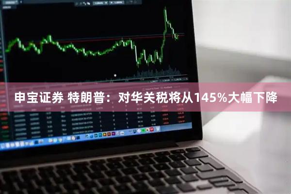 申宝证券 特朗普：对华关税将从145%大幅下降