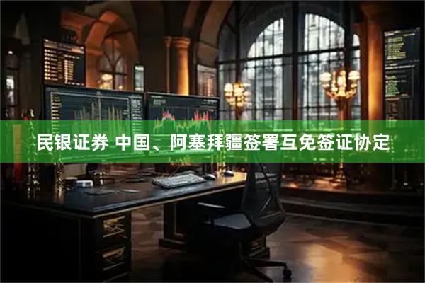 民银证券 中国、阿塞拜疆签署互免签证协定