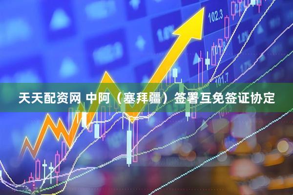 天天配资网 中阿（塞拜疆）签署互免签证协定