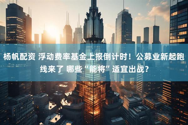 杨帆配资 浮动费率基金上报倒计时！公募业新起跑线来了 哪些“能将”适宜出战？