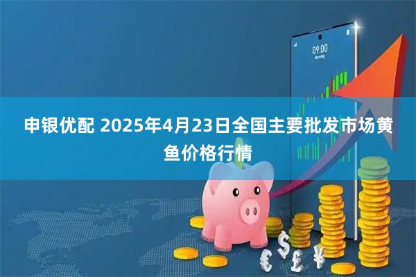 申银优配 2025年4月23日全国主要批发市场黄鱼价格行情
