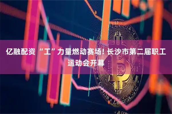 亿融配资 “工”力量燃动赛场! 长沙市第二届职工运动会开幕