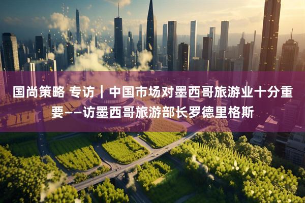 国尚策略 专访｜中国市场对墨西哥旅游业十分重要——访墨西哥旅游部长罗德里格斯