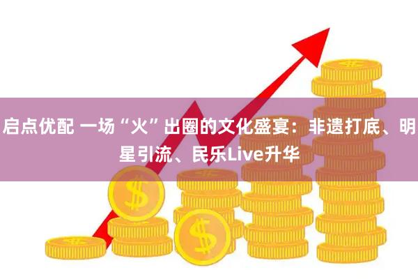 启点优配 一场“火”出圈的文化盛宴：非遗打底、明星引流、民乐Live升华