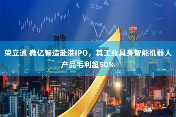 荣立通 微亿智造赴港IPO，其工业具身智能机器人产品毛利超50%
