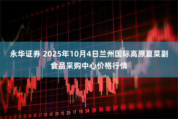 永华证券 2025年10月4日兰州国际高原夏菜副食品采购中心价格行情
