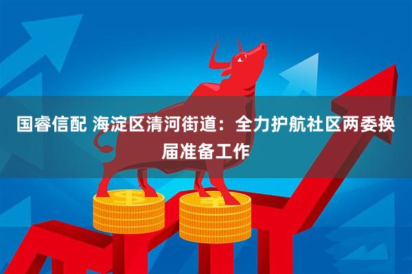 国睿信配 海淀区清河街道:全力护航社区两委换届准备工作