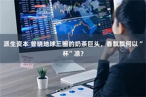 派生资本 曾绕地球三圈的奶茶巨头，香飘飘何以“杯”凉？