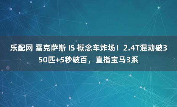 乐配网 雷克萨斯 IS 概念车炸场！2.4T混动破350匹+5秒破百，直指宝马3系