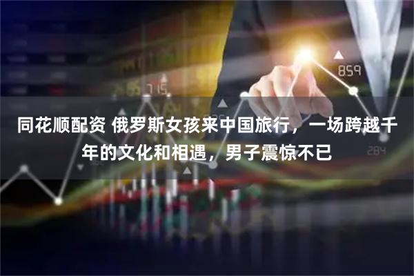 同花顺配资 俄罗斯女孩来中国旅行,一场跨越千年的文化和相遇,男子震惊不已