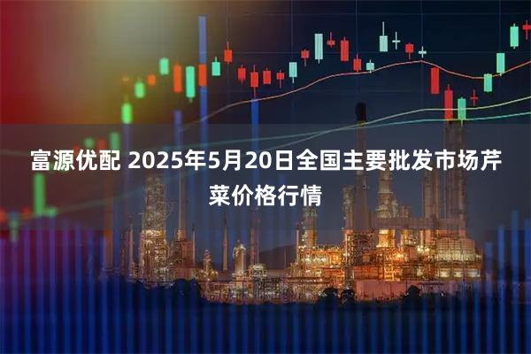 富源优配 2025年5月20日全国主要批发市场芹菜价格行情