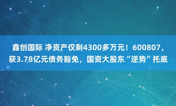 鑫创国际 净资产仅剩4300多万元!600807,获3.78亿元债务豁免,国资大股东“逆势”托底