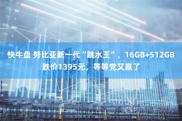 快牛盘 努比亚新一代“跳水王”,16GB+512GB跌价1395元,等等党又赢了