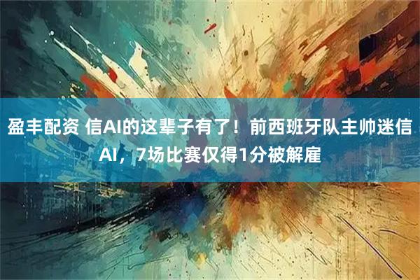 盈丰配资 信AI的这辈子有了！前西班牙队主帅迷信AI，7场比赛仅得1分被解雇