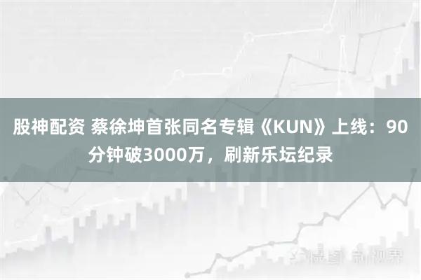 股神配资 蔡徐坤首张同名专辑《KUN》上线：90分钟破3000万，刷新乐坛纪录