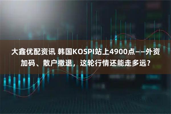 大鑫优配资讯 韩国KOSPI站上4900点——外资加码、散户撤退,这轮行情还能走多远?
