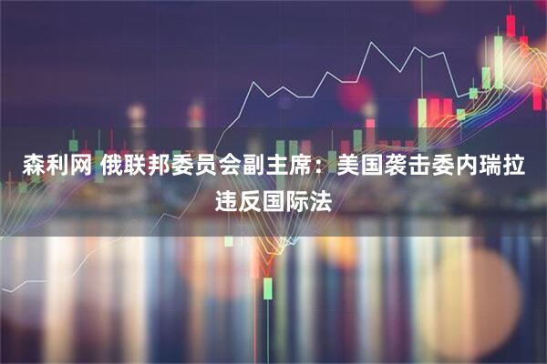 森利网 俄联邦委员会副主席：美国袭击委内瑞拉违反国际法