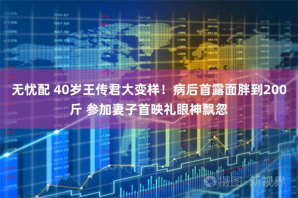 无忧配 40岁王传君大变样！病后首露面胖到200斤 参加妻子首映礼眼神飘忽