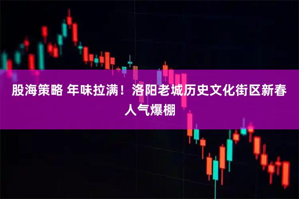 股海策略 年味拉满！洛阳老城历史文化街区新春人气爆棚