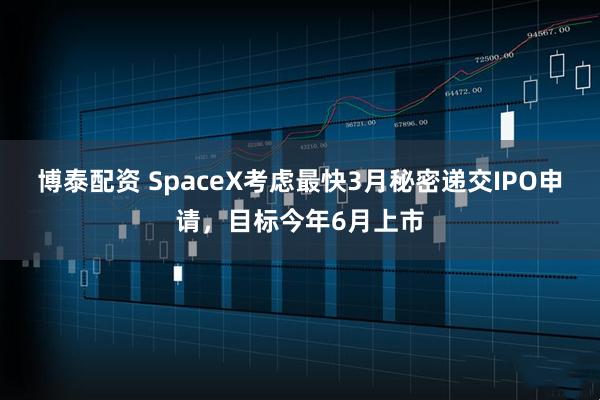 博泰配资 SpaceX考虑最快3月秘密递交IPO申请，目标今年6月上市