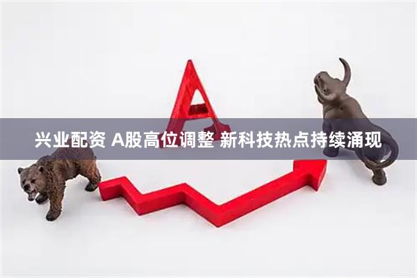 兴业配资 A股高位调整 新科技热点持续涌现