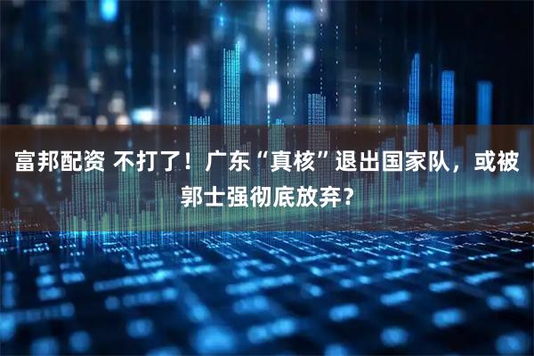 富邦配资 不打了!广东“真核”退出国家队,或被郭士强彻底放弃?