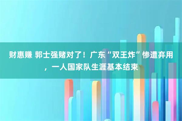 财惠赚 郭士强赌对了！广东“双王炸”惨遭弃用，一人国家队生涯基本结束