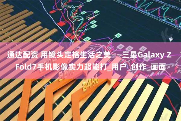 通达配资 用镜头定格生活之美——三星Galaxy Z Fold7手机影像实力超能打_用户_创作_画面