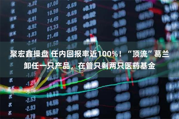 聚宏鑫操盘 任内回报率近100%！“顶流”葛兰卸任一只产品，在管只剩两只医药基金