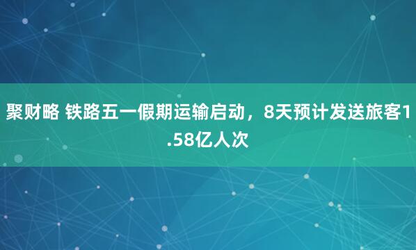 聚财略 铁路五一假期运输启动，8天预计发送旅客1.58亿人次