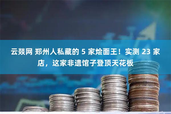 云燚网 郑州人私藏的 5 家烩面王!实测 23 家店,这家非遗馆子登顶天花板