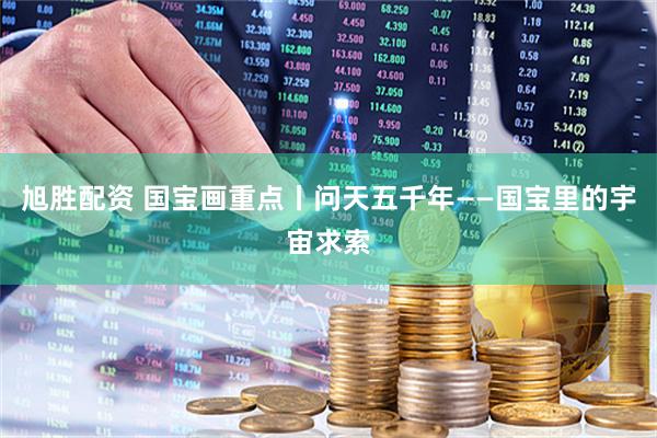 旭胜配资 国宝画重点丨问天五千年——国宝里的宇宙求索