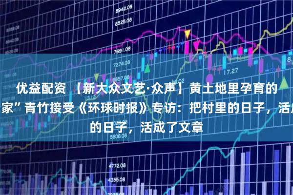 优益配资 【新大众文艺·众声】黄土地里孕育的“网红作家”青竹接受《环球时报》专访：把村里的日子，活成了文章